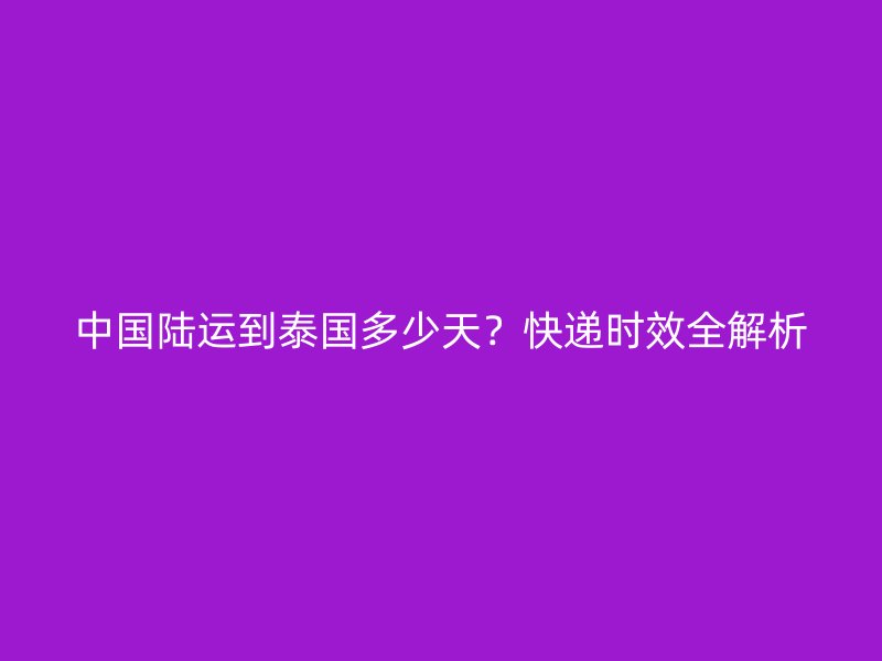 中国陆运到泰国多少天？快递时效全解析